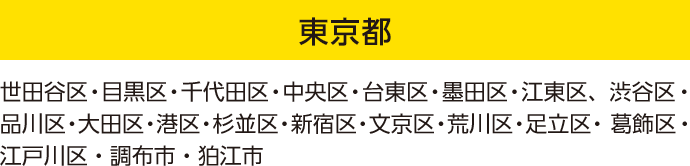東京都：世田谷区・目黒区・千代田区・中央区・台東区・墨田区・江東区、渋谷区・品川区・大田区・港区・杉並区・新宿区・文京区・荒川区・足立区・ 葛飾区・江戸川区・調布市・狛江市