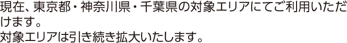 現在、東京都・神奈川県・千葉県の対象エリアにてご利用いただけます。対象エリアは引き続き拡大いたします。